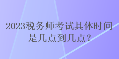 2023稅務(wù)師考試具體時間是幾點到幾點？