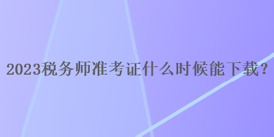 2023稅務(wù)師準(zhǔn)考證什么時(shí)候能下載？