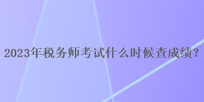 2023年稅務(wù)師考試什么時候查成績？