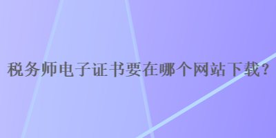 稅務(wù)師電子證書要在哪個網(wǎng)站下載？