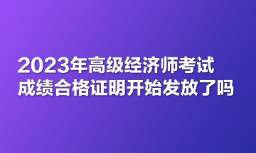 2023年高級(jí)經(jīng)濟(jì)師考試成績(jī)合格證明開(kāi)始發(fā)放了嗎？