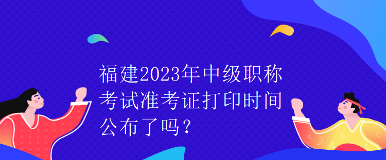 福建2023年中級(jí)職稱考試準(zhǔn)考證打印時(shí)間公布了嗎？