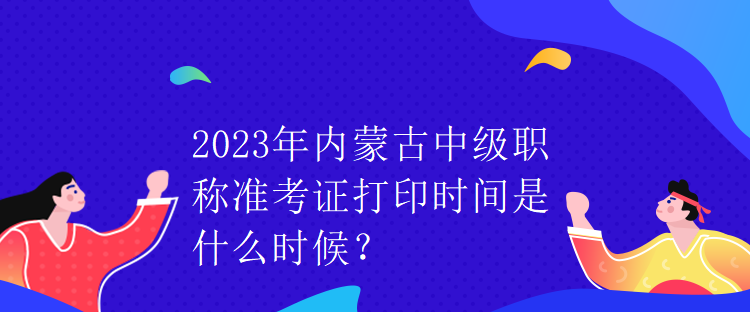 2023年內(nèi)蒙古中級職稱準考證打印時間是什么時候？