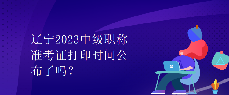 遼寧2023中級職稱準考證打印時間公布了嗎？