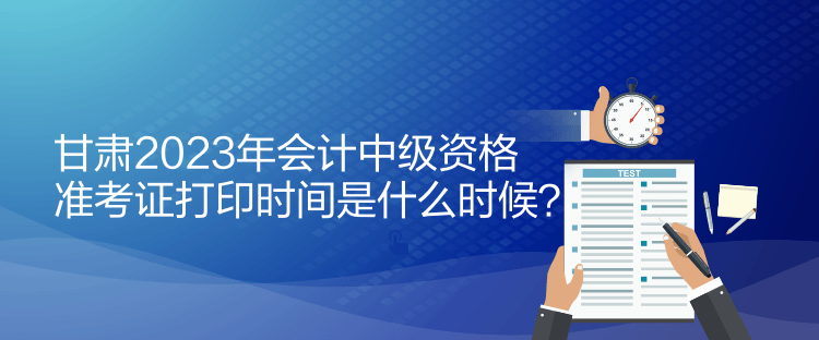 甘肅2023年會(huì)計(jì)中級(jí)資格準(zhǔn)考證打印時(shí)間是什么時(shí)候？