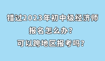 錯過2023年初中級經(jīng)濟師報名怎么辦？可以跨地區(qū)報考嗎？