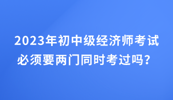 2023年初中級經(jīng)濟師考試必須要兩門同時考過嗎？