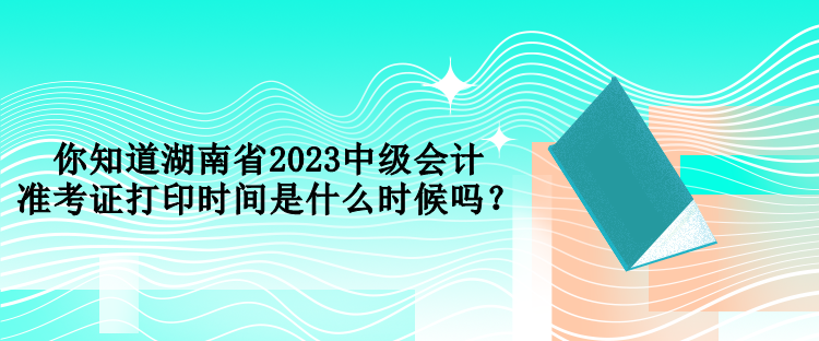 你知道湖南省2023中級會計準考證打印時間是什么時候嗎？