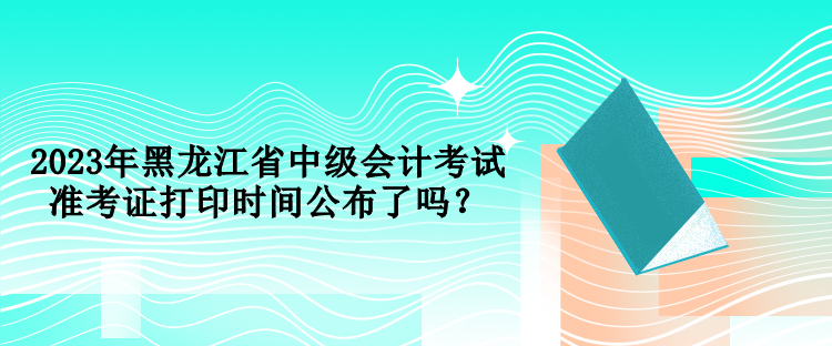 2023年黑龍江省中級會計考試準考證打印時間公布了嗎？