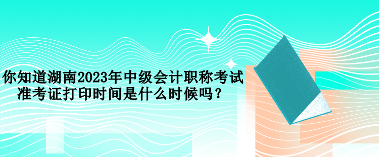 你知道湖南2023年中級會計職稱考試準考證打印時間是什么時候嗎？