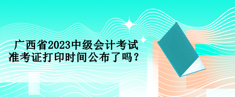 廣西省2023中級(jí)會(huì)計(jì)考試準(zhǔn)考證打印時(shí)間公布了嗎？