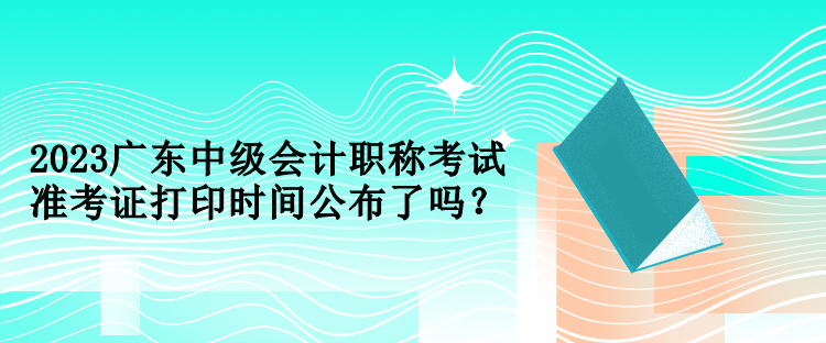 2023廣東中級會計職稱考試準考證打印時間公布了嗎？