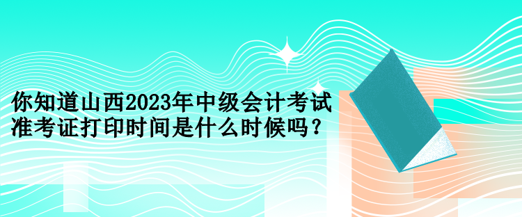 你知道山西2023年中級會計考試準考證打印時間是什么時候嗎？