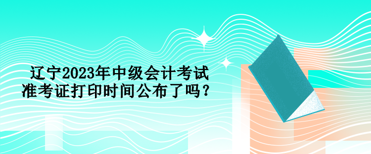 遼寧2023年中級(jí)會(huì)計(jì)考試準(zhǔn)考證打印時(shí)間公布了嗎？