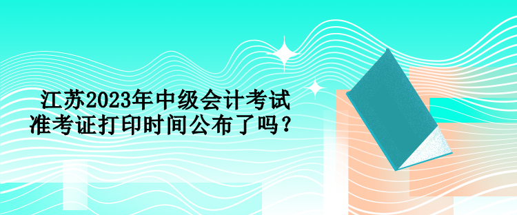 江蘇2023年中級(jí)會(huì)計(jì)考試準(zhǔn)考證打印時(shí)間公布了嗎？