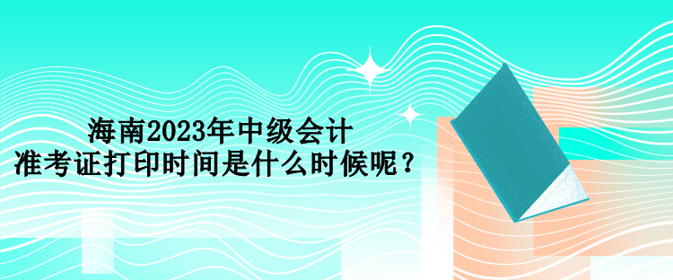 海南2023年中級會計準考證打印時間是什么時候呢？