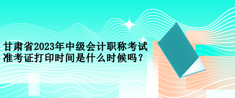 甘肅省2023年中級會計職稱考試準(zhǔn)考證打印時間是什么時候嗎？