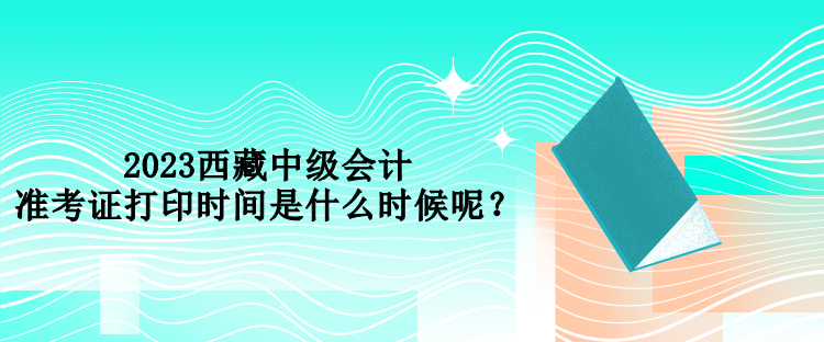 2023西藏中級會計準考證打印時間是什么時候呢？