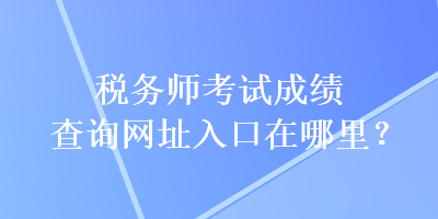 稅務師考試成績查詢網(wǎng)址入口在哪里？