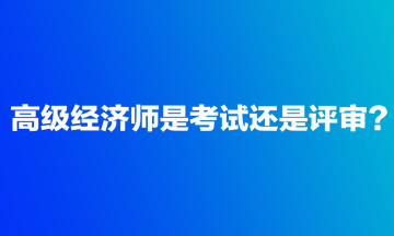 高級經(jīng)濟師是考試還是評審？