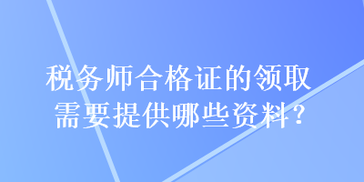 稅務(wù)師合格證的領(lǐng)取需要提供哪些資料？