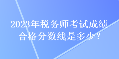 2023年稅務師考試成績合格分數(shù)線是多少？