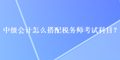 中級(jí)會(huì)計(jì)怎么搭配稅務(wù)師考試科目？