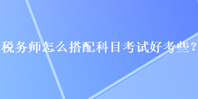 稅務師怎么搭配科目考試好考些？