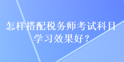 怎樣搭配稅務(wù)師考試科目學(xué)習(xí)效果好？