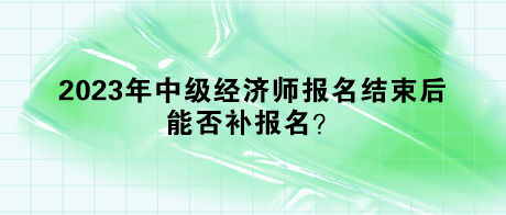 2023年中級經(jīng)濟師報名結(jié)束后，能否補報名？