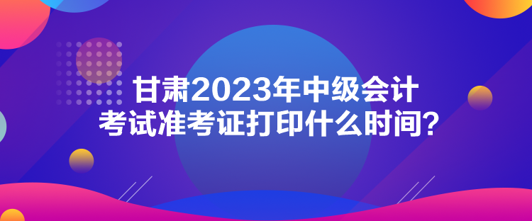 甘肅2023年中級會計考試準(zhǔn)考證打印什么時間？