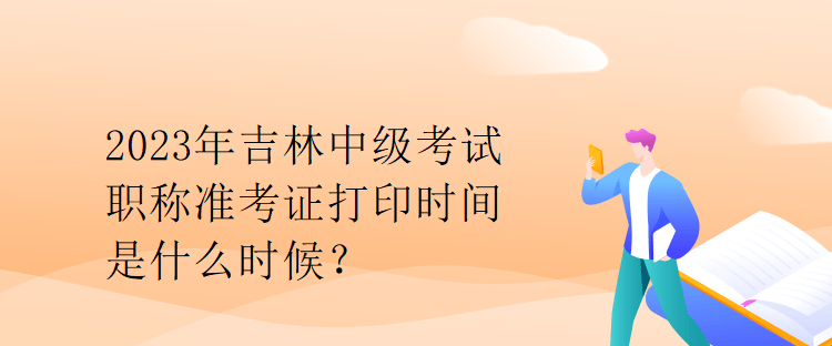 2023年吉林中級(jí)考試職稱準(zhǔn)考證打印時(shí)間是什么時(shí)候？