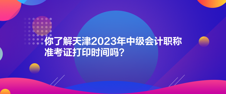 你了解天津2023年中級會計職稱準(zhǔn)考證打印時間嗎？