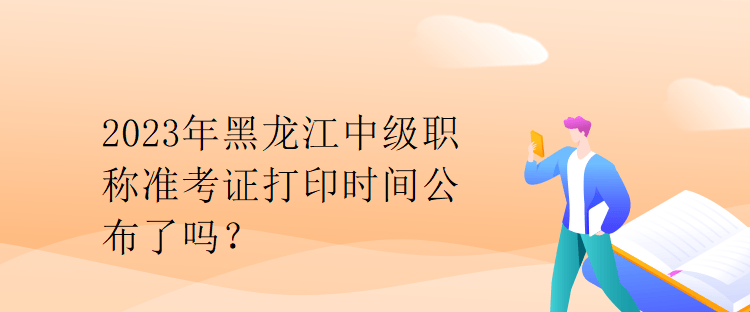 2023年黑龍江中級(jí)職稱準(zhǔn)考證打印時(shí)間公布了嗎？