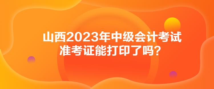 山西2023年中級會計考試準考證能打印了嗎？