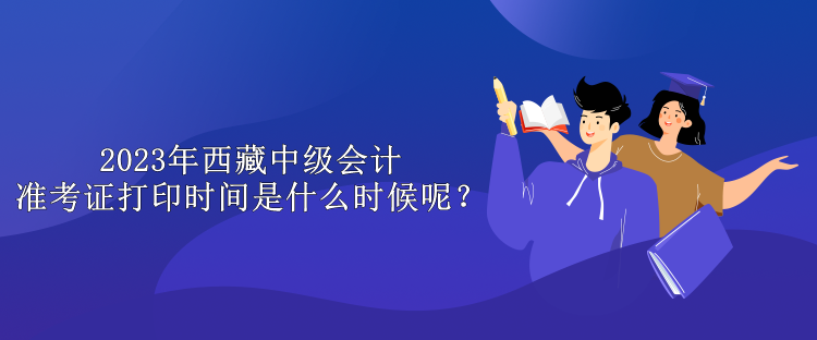 2023年西藏中級(jí)會(huì)計(jì)準(zhǔn)考證打印時(shí)間是什么時(shí)候呢？