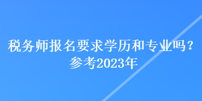 稅務(wù)師報名要求學(xué)歷和專業(yè)嗎？參考2023年