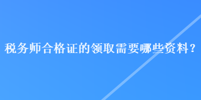 稅務(wù)師合格證的領(lǐng)取需要哪些資料？