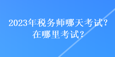 2023年稅務(wù)師哪天考試？在哪里考試？