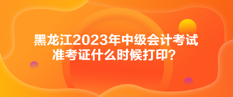 黑龍江2023年中級會計考試準(zhǔn)考證什么時候打印？