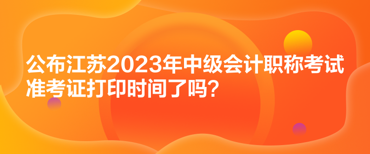 公布江蘇2023年中級會計職稱考試準考證打印時間了嗎？