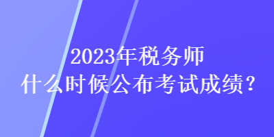 2023年稅務師什么時候公布考試成績？