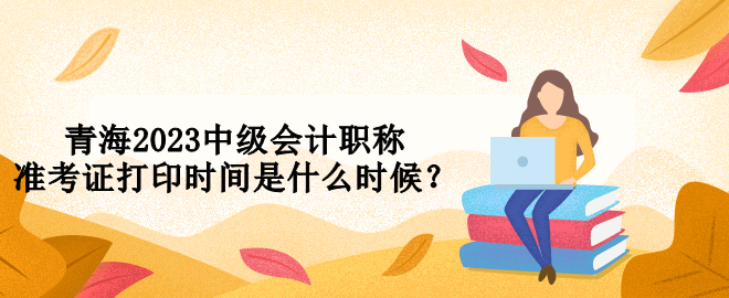 青海2023中級會計職稱準(zhǔn)考證打印時間是什么時候？