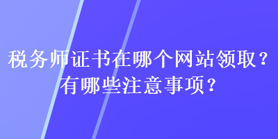 稅務(wù)師證書在哪個網(wǎng)站領(lǐng)??？有哪些注意事項？