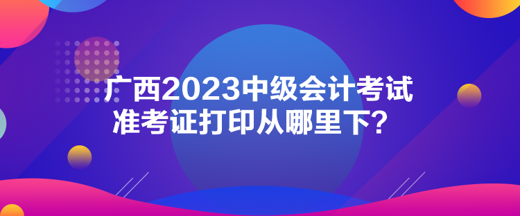 廣西2023中級會計考試準(zhǔn)考證打印從哪里下？