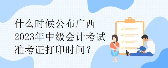 什么時候公布廣西2023年中級會計考試準考證打印時間？