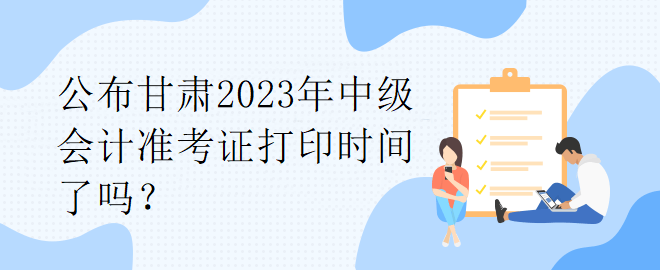 公布甘肅2023年中級會計準(zhǔn)考證打印時間了嗎？