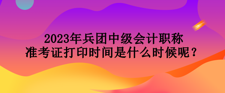 2023年兵團(tuán)中級會計(jì)職稱準(zhǔn)考證打印時間是什么時候呢？