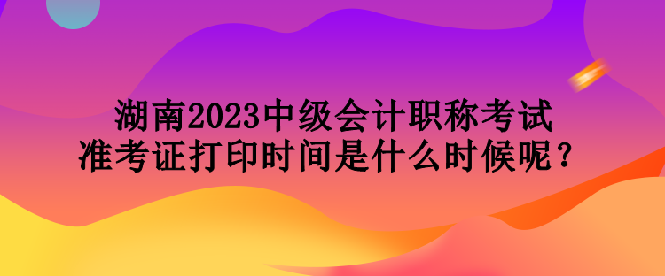 湖南2023中級會計職稱考試準(zhǔn)考證打印時間是什么時候呢？