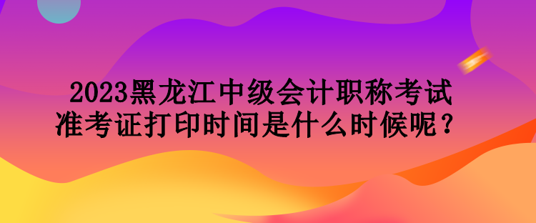 2023黑龍江中級會計職稱考試準考證打印時間是什么時候呢？